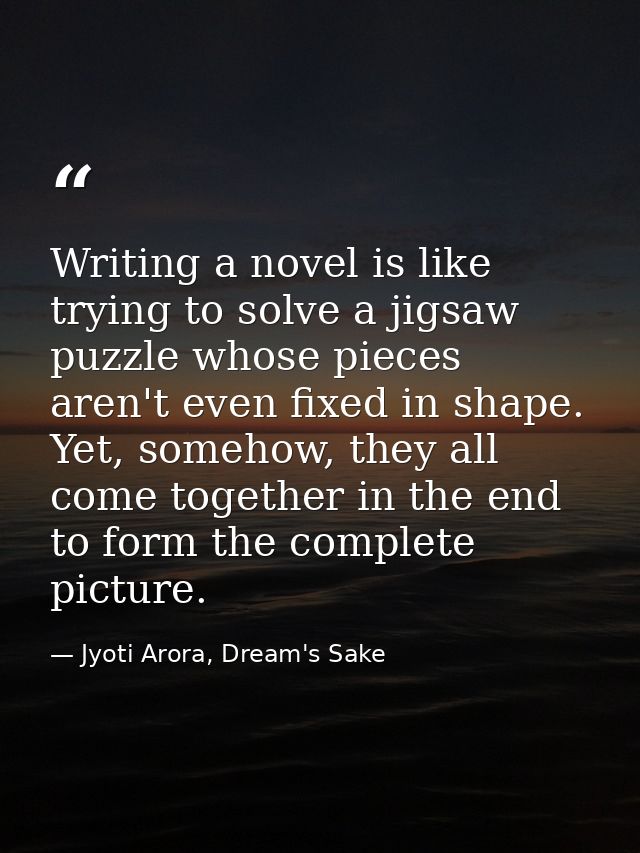 Writing a novel is like trying to solve a jigsaw puzzle whose pieces aren't even fixed in shape. Yet, somehow, they all  — Jyoti Arora, Dream's Sake