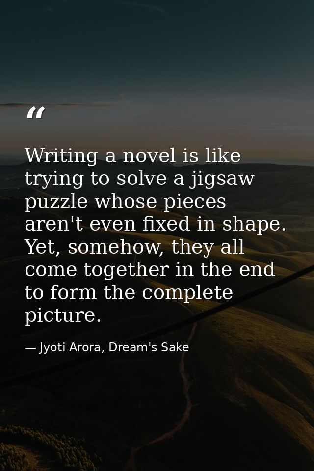 Writing a novel is like trying to solve a jigsaw puzzle whose pieces aren't even fixed in shape. Yet, somehow, they all  — Jyoti Arora, Dream's Sake
