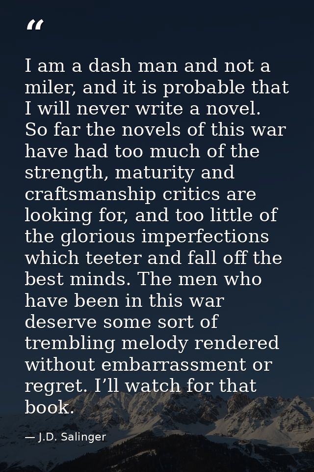 I am a dash man and not a miler, and it is probable that I will never write a novel. So far the novels of this war have  — J.D. Salinger