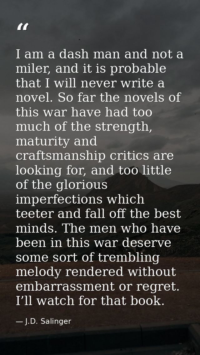 I am a dash man and not a miler, and it is probable that I will never write a novel. So far the novels of this war have  — J.D. Salinger