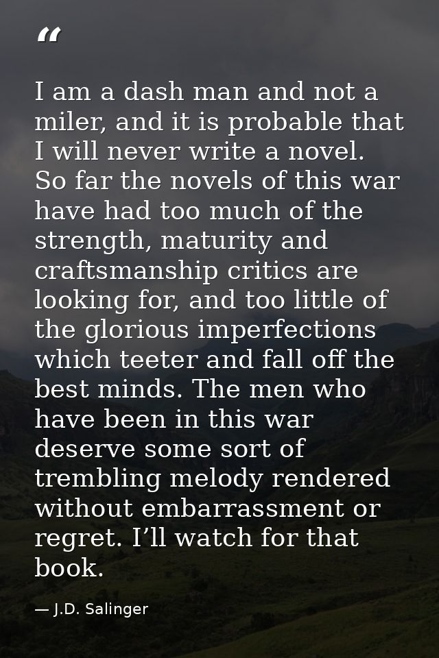I am a dash man and not a miler, and it is probable that I will never write a novel. So far the novels of this war have  — J.D. Salinger