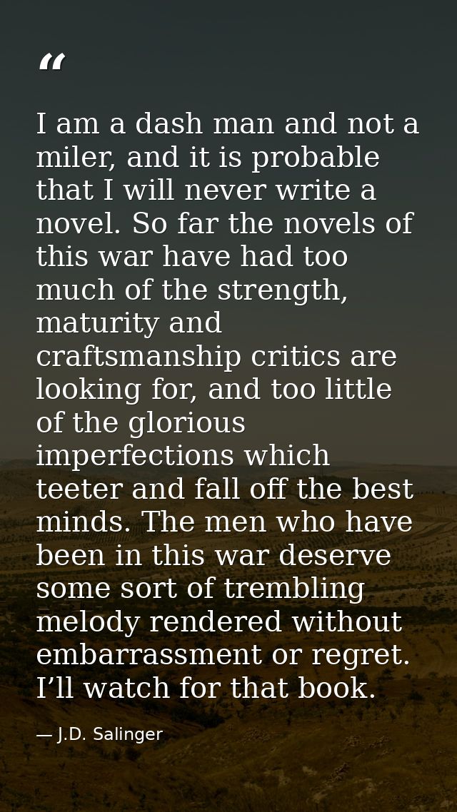 I am a dash man and not a miler, and it is probable that I will never write a novel. So far the novels of this war have  — J.D. Salinger