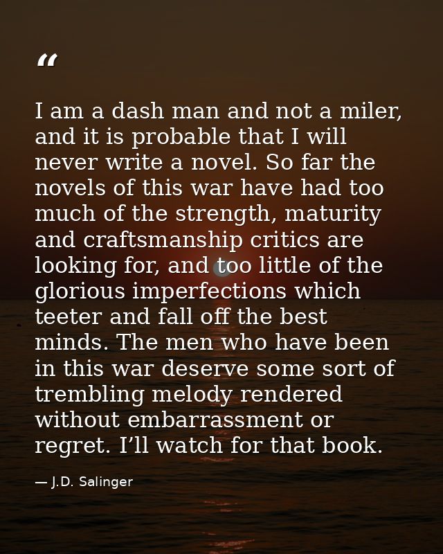 I am a dash man and not a miler, and it is probable that I will never write a novel. So far the novels of this war have  — J.D. Salinger