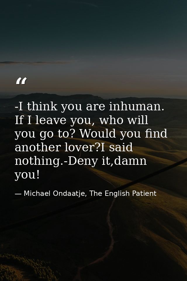 -I think you are inhuman. If I leave you, who will you go to? Would you find another lover?I said nothing.-Deny it,damn  — Michael Ondaatje, The English Patient