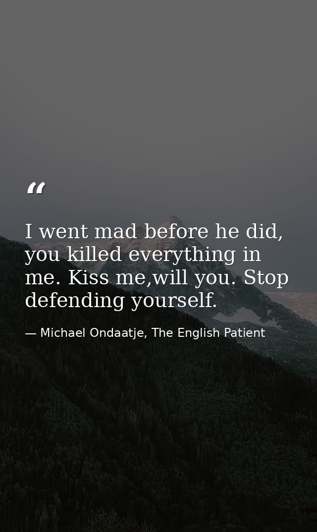 I went mad before he did, you killed everything in me. Kiss me,will you. Stop defending yourself. — Michael Ondaatje, The English Patient