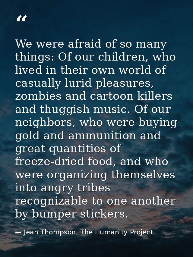 We were afraid of so many things: Of our children, who lived in their own world of casually lurid pleasures, zombies and — Jean Thompson, The Humanity Project