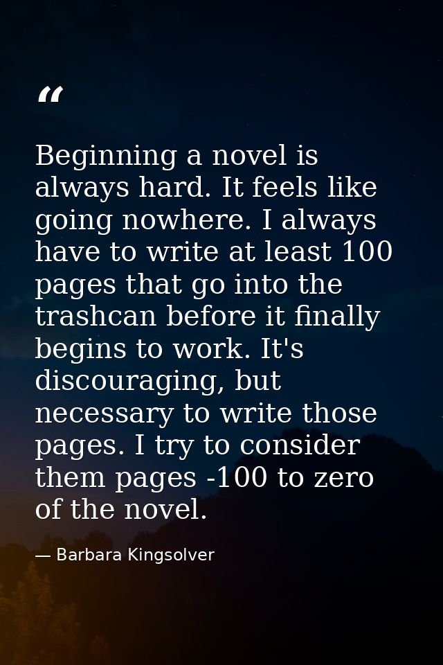Beginning a novel is always hard. It feels like going nowhere. I always have to write at least 100 pages that go into th — Barbara Kingsolver