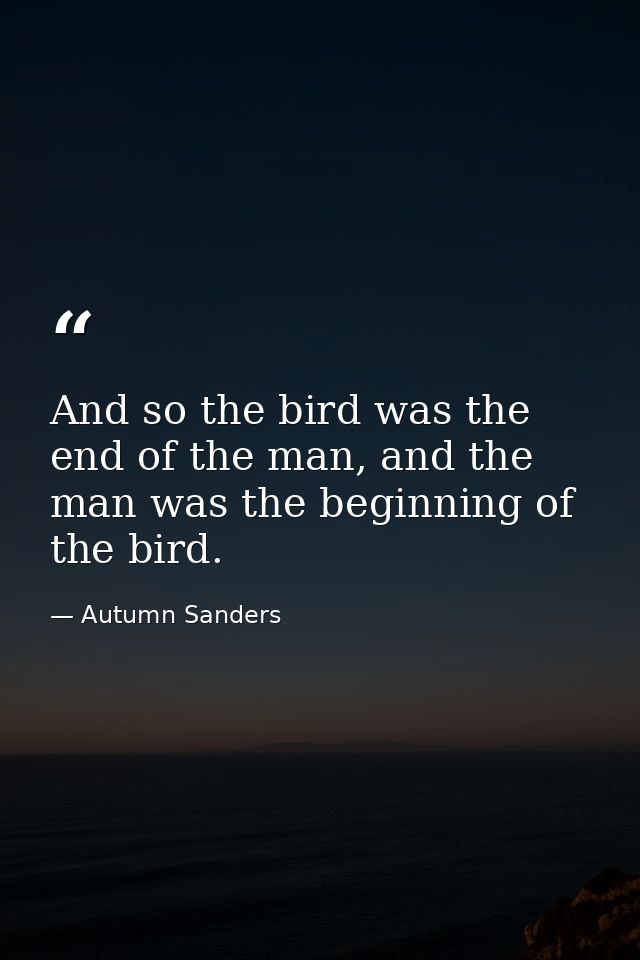And so the bird was the end of the man, and the man was the beginning of the bird. — Autumn Sanders