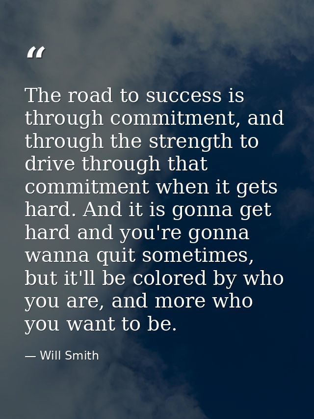 The road to success is through commitment, and through the strength to drive through that commitment when it gets hard.  — Will Smith
