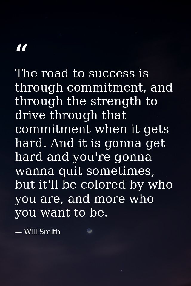 The road to success is through commitment, and through the strength to drive through that commitment when it gets hard.  — Will Smith