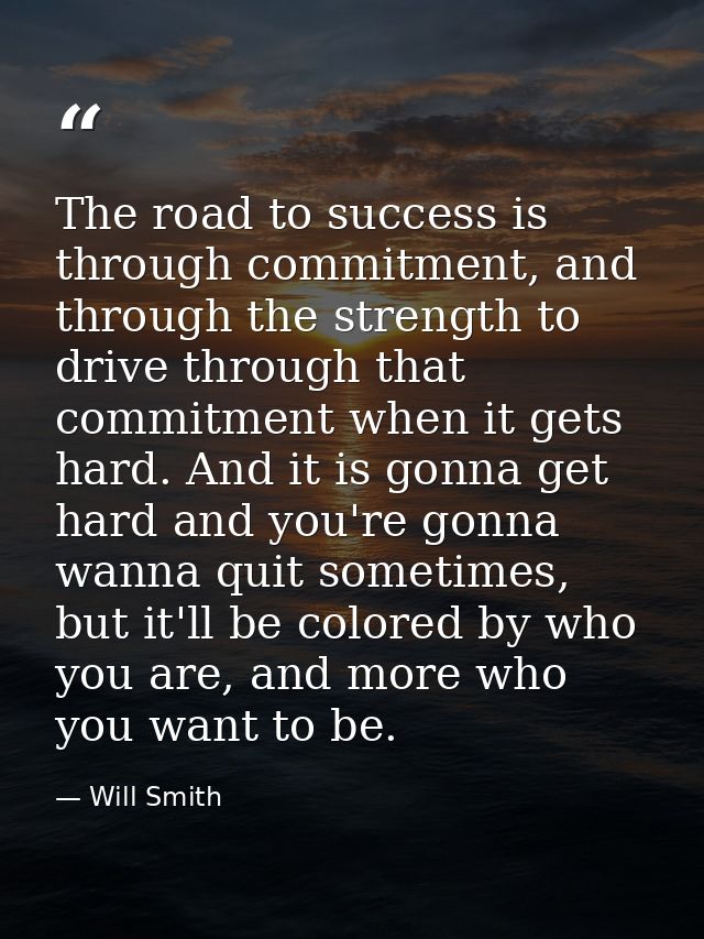 The road to success is through commitment, and through the strength to drive through that commitment when it gets hard.  — Will Smith
