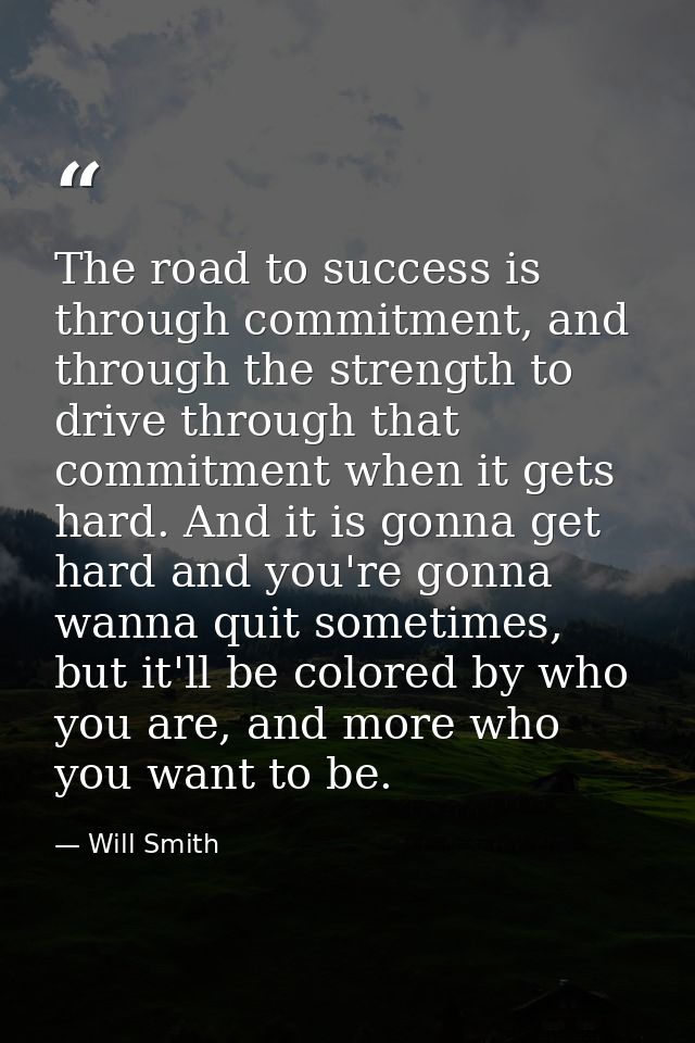 The road to success is through commitment, and through the strength to drive through that commitment when it gets hard.  — Will Smith