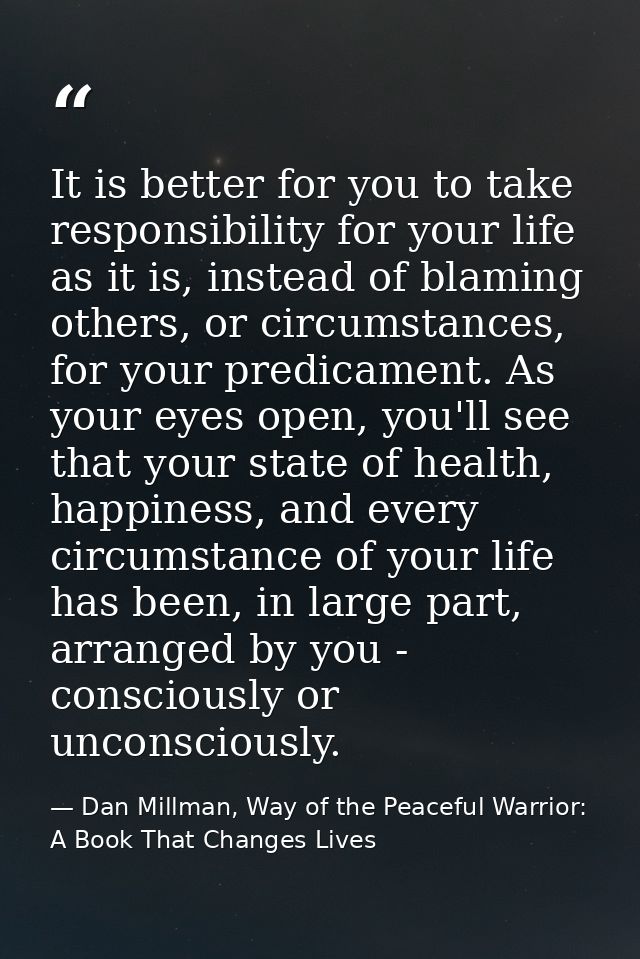 It is better for you to take responsibility for your life as it is, instead of blaming others, or circumstances, for you — Dan Millman, Way of the Peaceful Warrior: A Book That Changes Lives