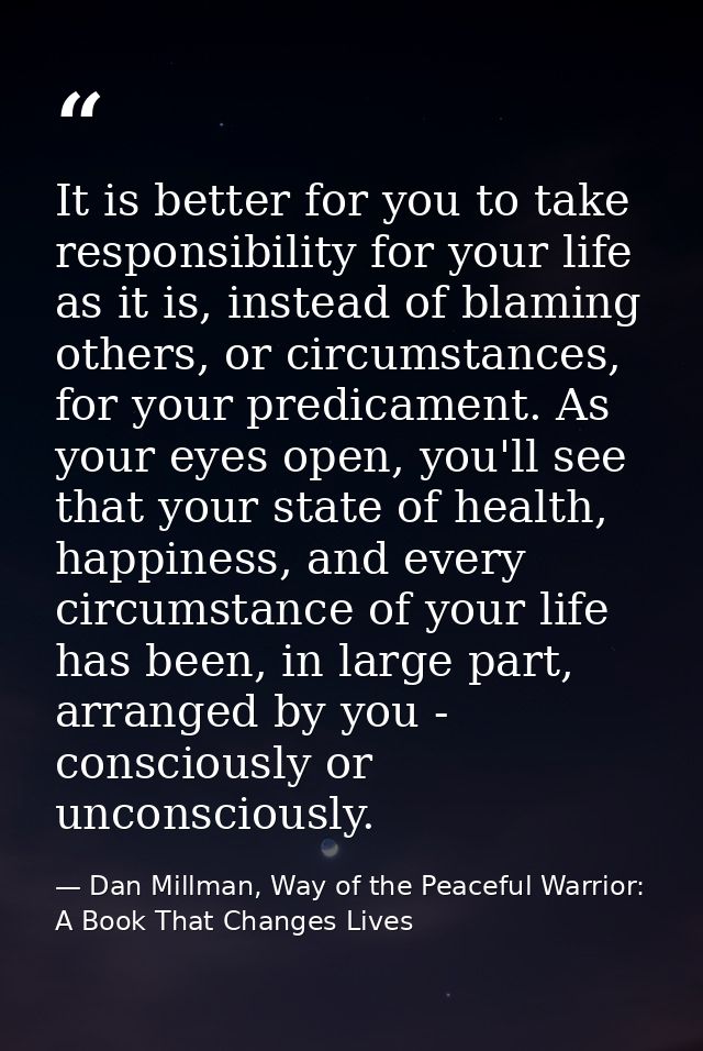 It is better for you to take responsibility for your life as it is, instead of blaming others, or circumstances, for you — Dan Millman, Way of the Peaceful Warrior: A Book That Changes Lives