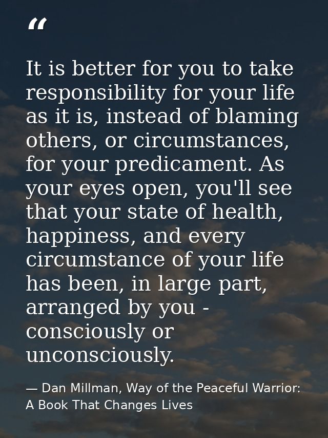 It is better for you to take responsibility for your life as it is, instead of blaming others, or circumstances, for you — Dan Millman, Way of the Peaceful Warrior: A Book That Changes Lives