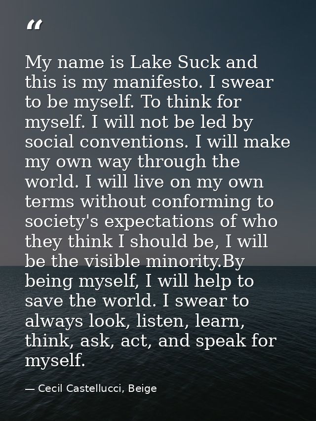 My name is Lake Suck and this is my manifesto. I swear to be myself. To think for myself. I will not be led by social co — Cecil Castellucci, Beige