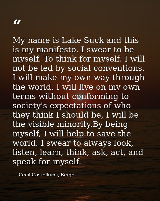 My name is Lake Suck and this is my manifesto. I swear to be myself. To think for myself. I will not be led by social co — Cecil Castellucci, Beige