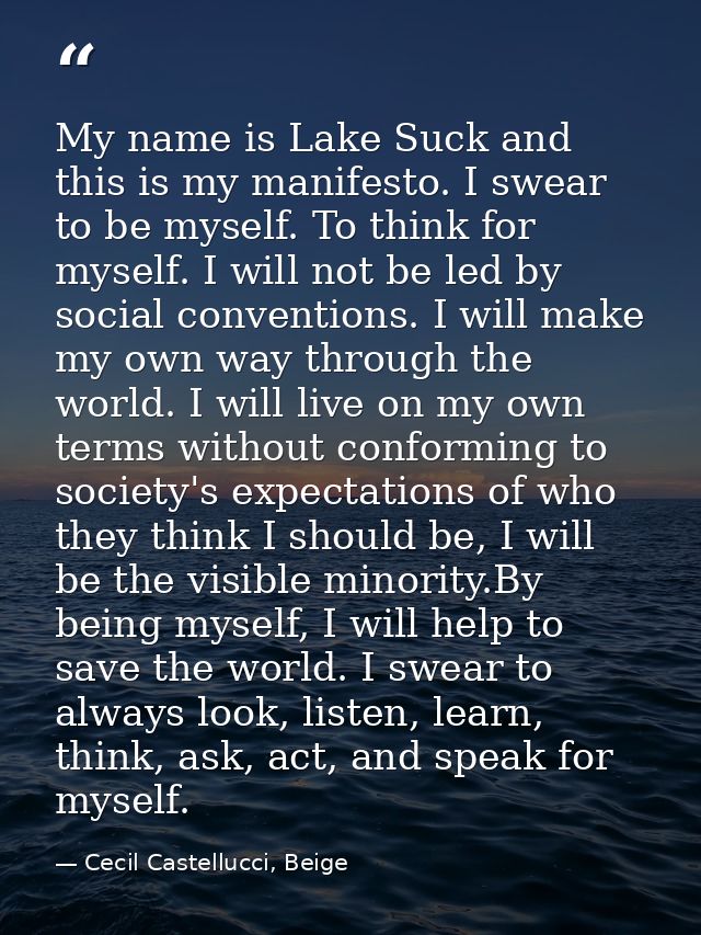 My name is Lake Suck and this is my manifesto. I swear to be myself. To think for myself. I will not be led by social co — Cecil Castellucci, Beige