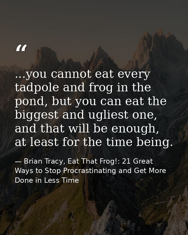 ...you cannot eat every tadpole and frog in the pond, but you can eat the biggest and ugliest one, and that will be enou — Brian Tracy, Eat That Frog!: 21 Great Ways to Stop Procrastinating and Get More Done in Less Time