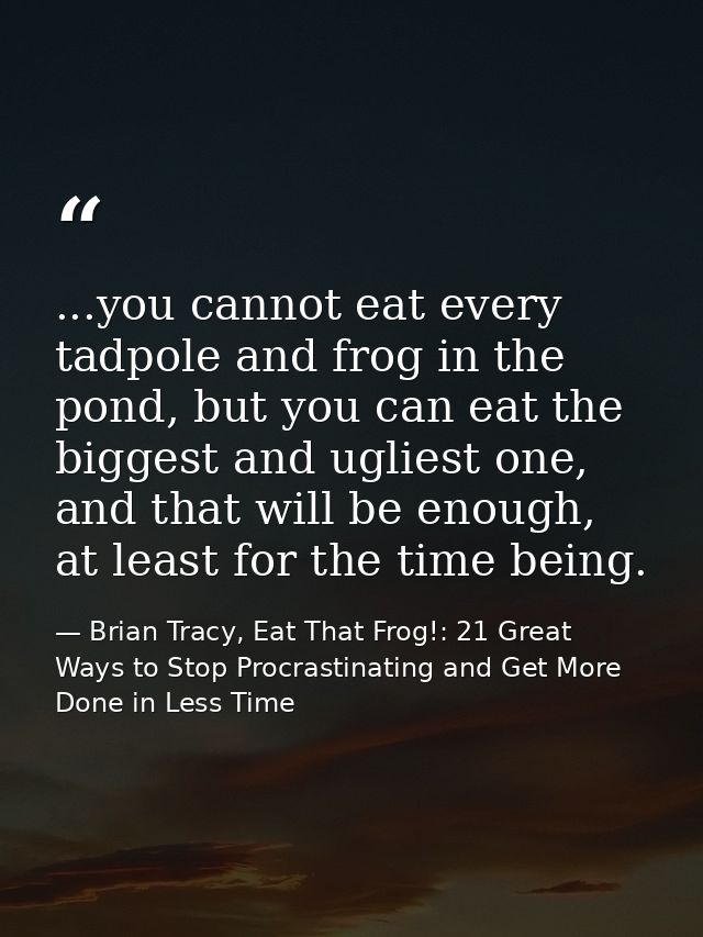 ...you cannot eat every tadpole and frog in the pond, but you can eat the biggest and ugliest one, and that will be enou — Brian Tracy, Eat That Frog!: 21 Great Ways to Stop Procrastinating and Get More Done in Less Time
