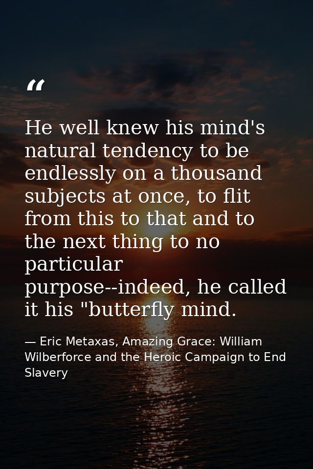 He well knew his mind's natural tendency to be endlessly on a thousand subjects at once, to flit from this to that and t — Eric Metaxas, Amazing Grace: William Wilberforce and the Heroic Campaign to End Slavery