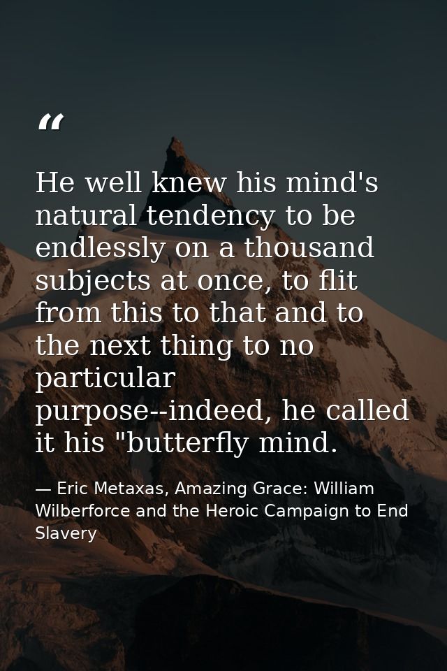 He well knew his mind's natural tendency to be endlessly on a thousand subjects at once, to flit from this to that and t — Eric Metaxas, Amazing Grace: William Wilberforce and the Heroic Campaign to End Slavery