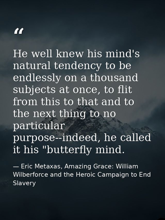 He well knew his mind's natural tendency to be endlessly on a thousand subjects at once, to flit from this to that and t — Eric Metaxas, Amazing Grace: William Wilberforce and the Heroic Campaign to End Slavery