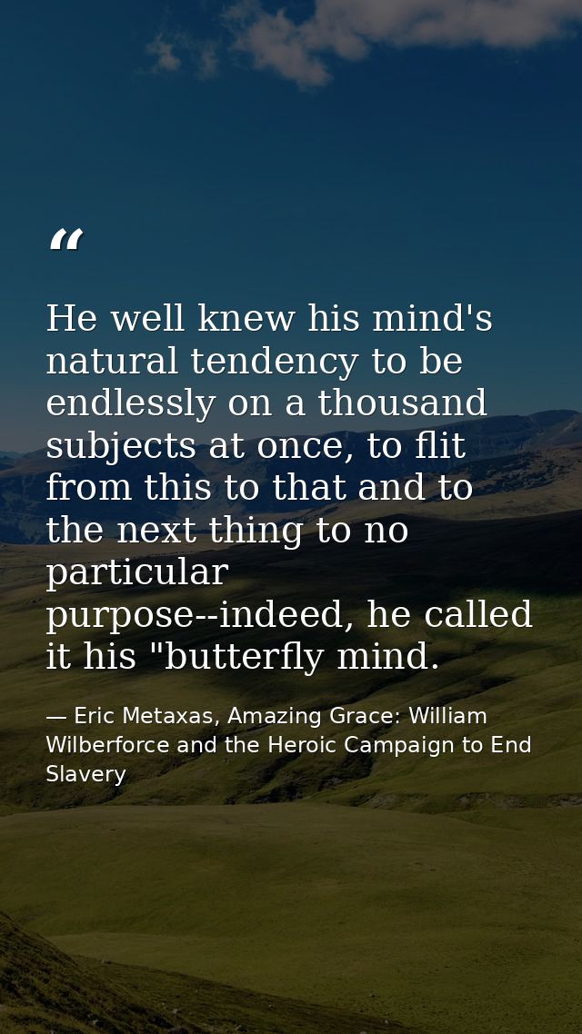 He well knew his mind's natural tendency to be endlessly on a thousand subjects at once, to flit from this to that and t — Eric Metaxas, Amazing Grace: William Wilberforce and the Heroic Campaign to End Slavery