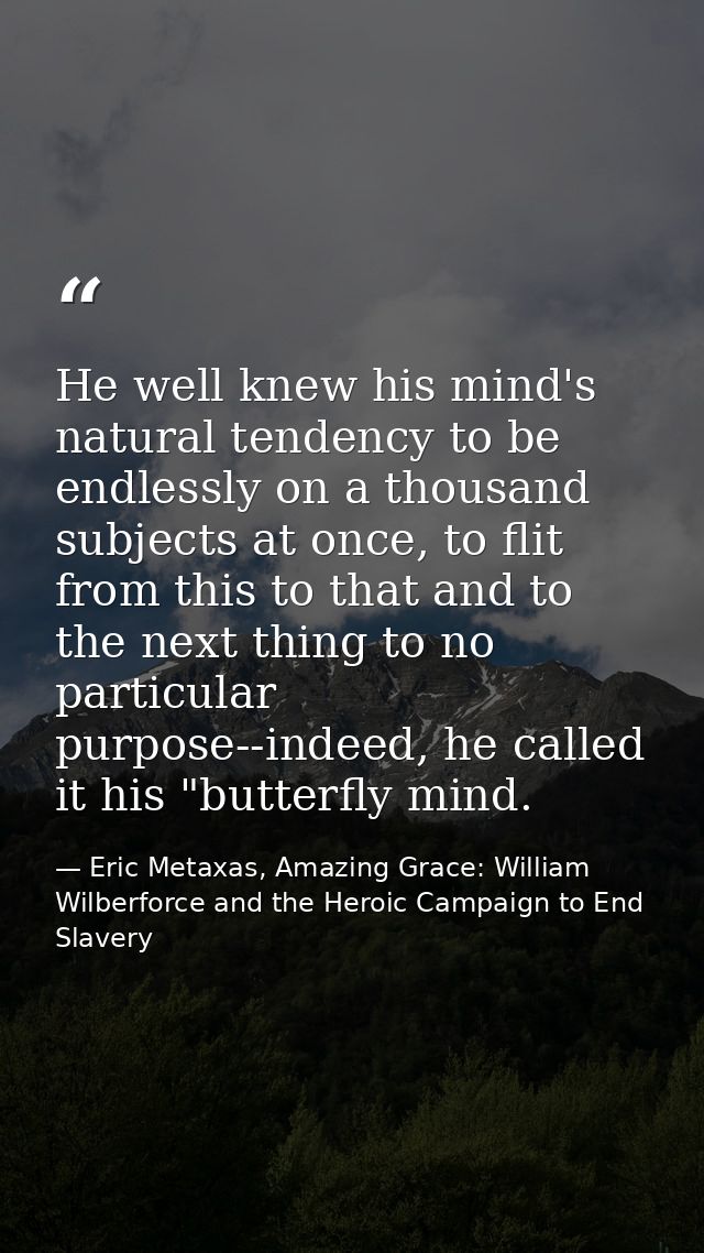 He well knew his mind's natural tendency to be endlessly on a thousand subjects at once, to flit from this to that and t — Eric Metaxas, Amazing Grace: William Wilberforce and the Heroic Campaign to End Slavery