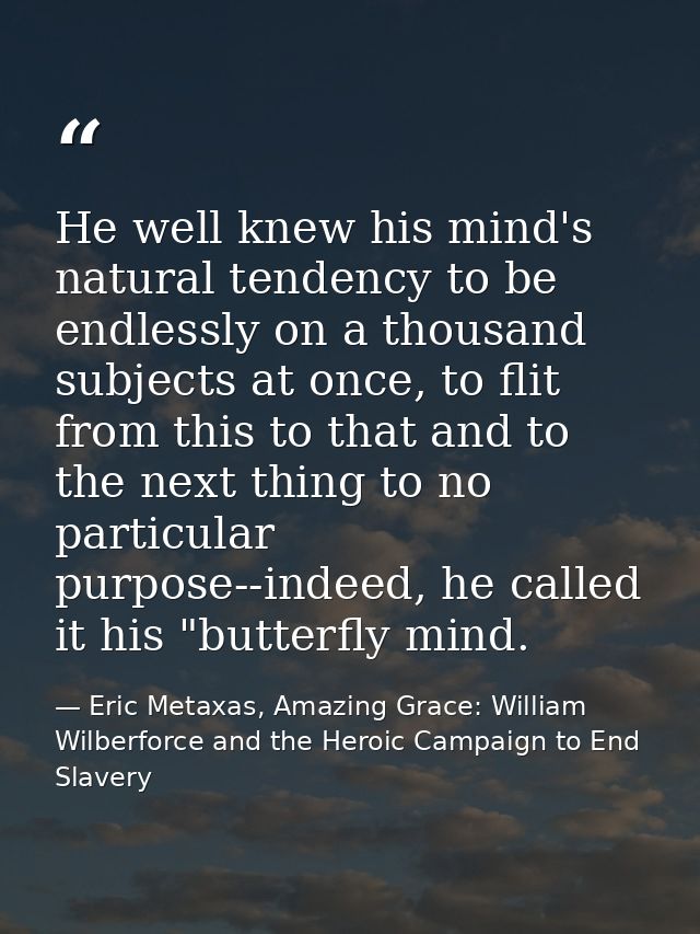 He well knew his mind's natural tendency to be endlessly on a thousand subjects at once, to flit from this to that and t — Eric Metaxas, Amazing Grace: William Wilberforce and the Heroic Campaign to End Slavery