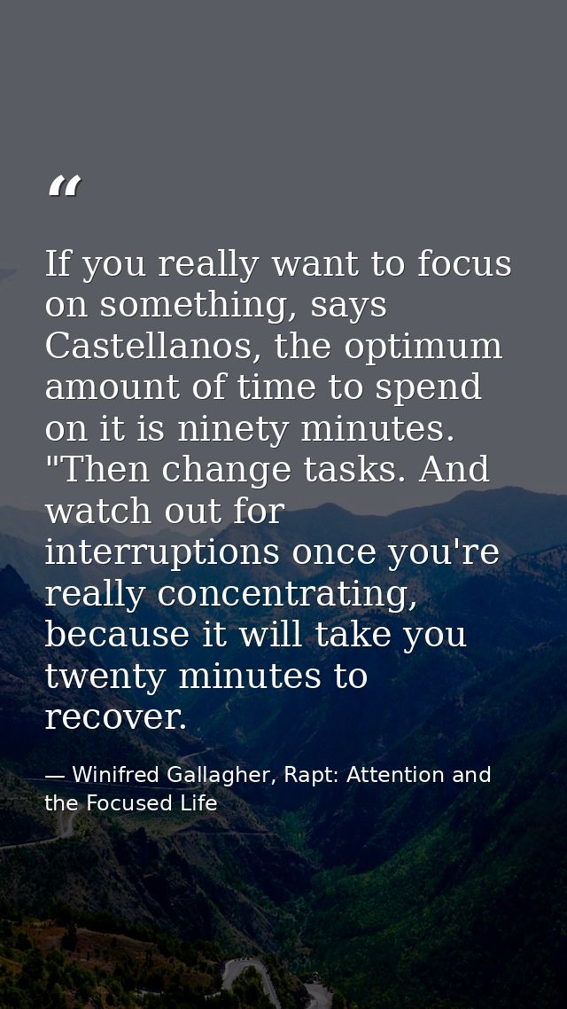 If you really want to focus on something, says Castellanos, the optimum amount of time to spend on it is ninety minutes. — Winifred Gallagher, Rapt: Attention and the Focused Life