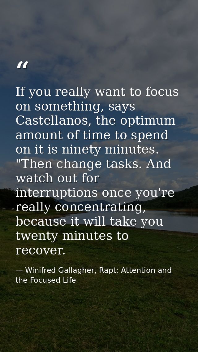 If you really want to focus on something, says Castellanos, the optimum amount of time to spend on it is ninety minutes. — Winifred Gallagher, Rapt: Attention and the Focused Life