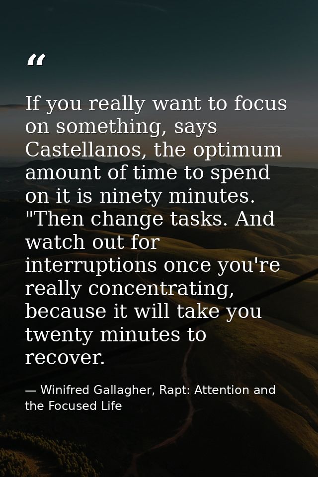 If you really want to focus on something, says Castellanos, the optimum amount of time to spend on it is ninety minutes. — Winifred Gallagher, Rapt: Attention and the Focused Life
