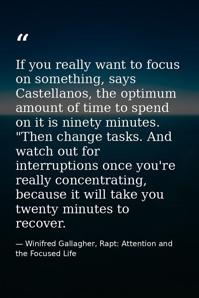 If you really want to focus on something, says Castellanos, the optimum amount of time to spend on it is ninety minutes. — Winifred Gallagher, Rapt: Attention and the Focused Life