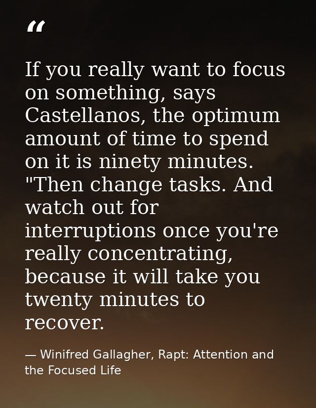 If you really want to focus on something, says Castellanos, the optimum amount of time to spend on it is ninety minutes. — Winifred Gallagher, Rapt: Attention and the Focused Life