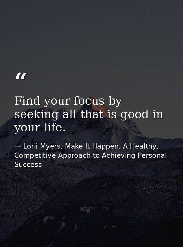 Find your focus by seeking all that is good in your life. — Lorii Myers, Make It Happen, A Healthy, Competitive Approach to Achieving Personal Success
