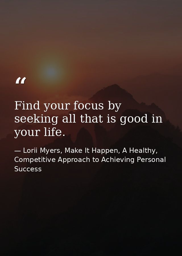 Find your focus by seeking all that is good in your life. — Lorii Myers, Make It Happen, A Healthy, Competitive Approach to Achieving Personal Success