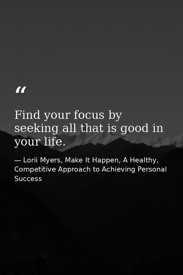 Find your focus by seeking all that is good in your life. — Lorii Myers, Make It Happen, A Healthy, Competitive Approach to Achieving Personal Success