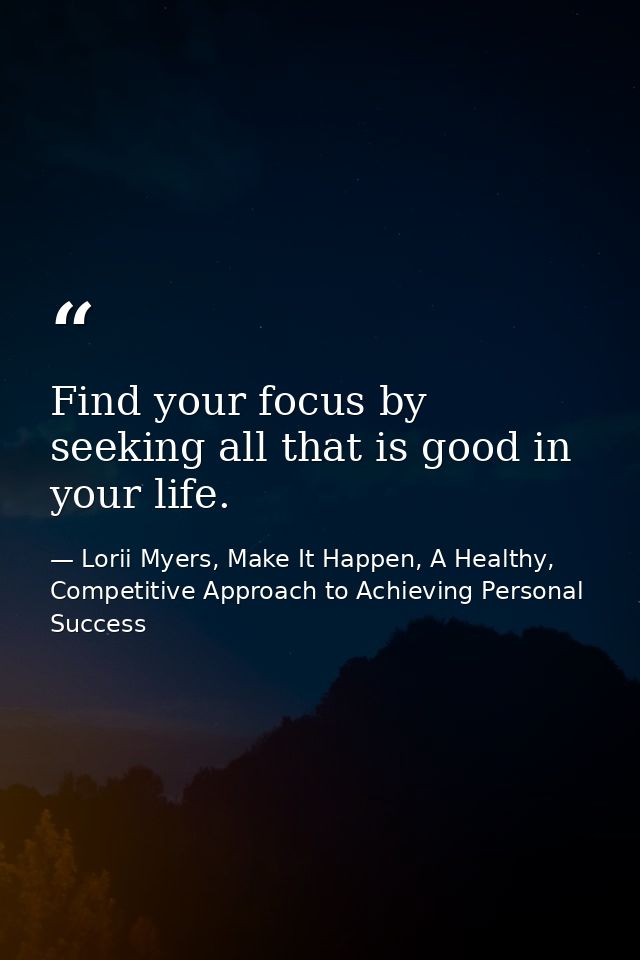 Find your focus by seeking all that is good in your life. — Lorii Myers, Make It Happen, A Healthy, Competitive Approach to Achieving Personal Success