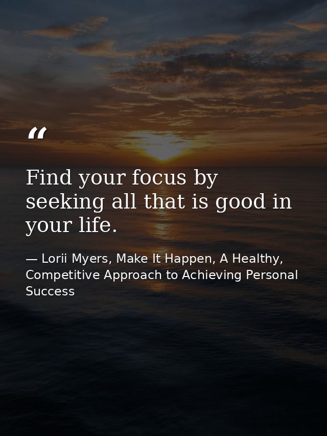 Find your focus by seeking all that is good in your life. — Lorii Myers, Make It Happen, A Healthy, Competitive Approach to Achieving Personal Success