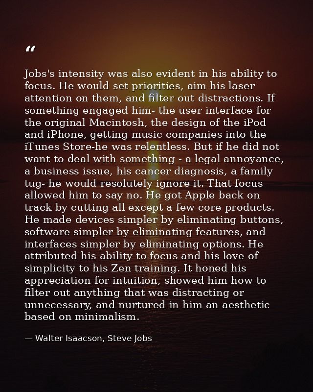 Jobs's intensity was also evident in his ability to focus. He would set priorities, aim his laser attention on them, and — Walter Isaacson, Steve Jobs