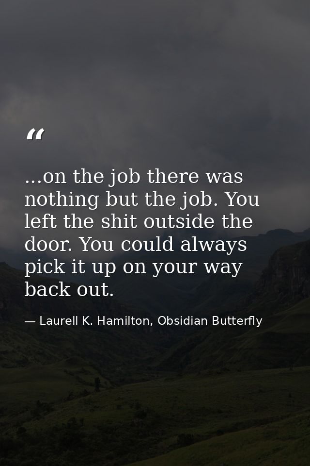 ...on the job there was nothing but the job. You left the shit outside the door. You could always pick it up on your way — Laurell K. Hamilton, Obsidian Butterfly