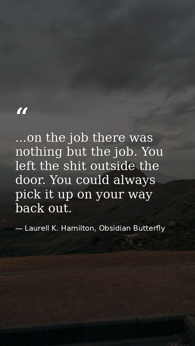 ...on the job there was nothing but the job. You left the shit outside the door. You could always pick it up on your way — Laurell K. Hamilton, Obsidian Butterfly
