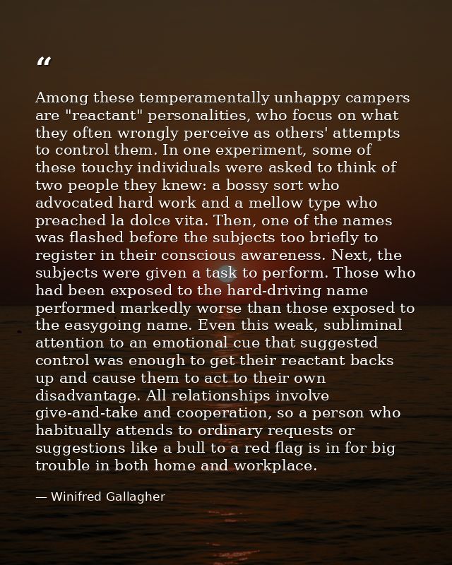 Among these temperamentally unhappy campers are "reactant" personalities, who focus on what they often wrongly perceive  — Winifred Gallagher
