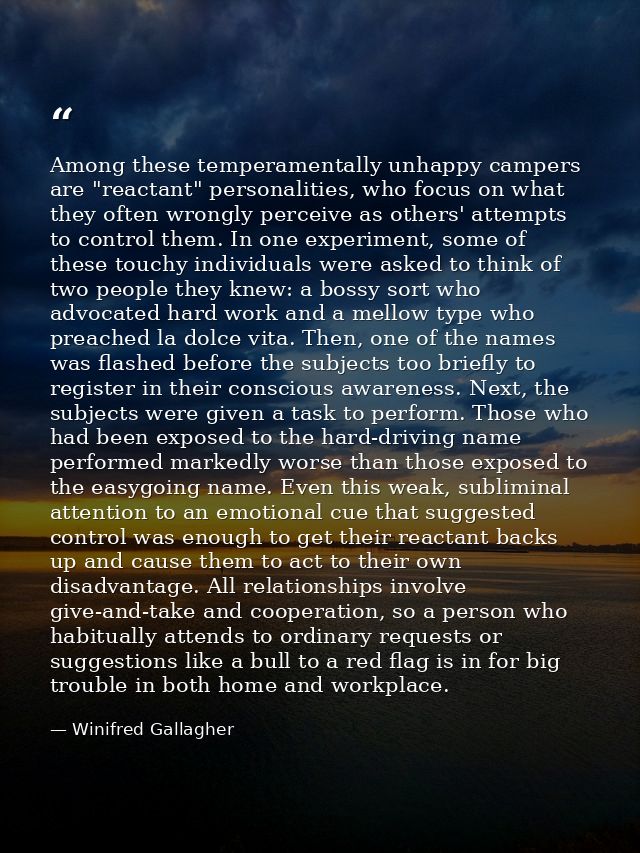 Among these temperamentally unhappy campers are "reactant" personalities, who focus on what they often wrongly perceive  — Winifred Gallagher