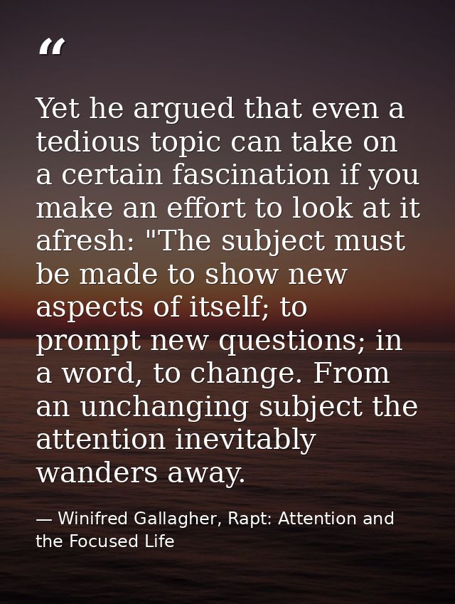 Yet he argued that even a tedious topic can take on a certain fascination if you make an effort to look at it afresh: "T — Winifred Gallagher, Rapt: Attention and the Focused Life