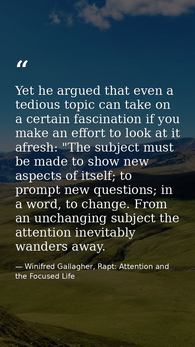 Yet he argued that even a tedious topic can take on a certain fascination if you make an effort to look at it afresh: "T — Winifred Gallagher, Rapt: Attention and the Focused Life