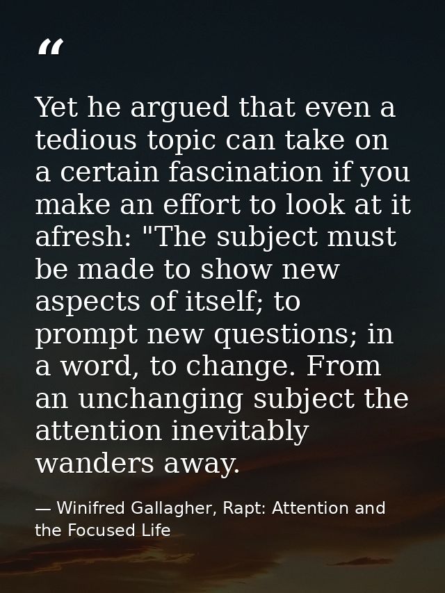 Yet he argued that even a tedious topic can take on a certain fascination if you make an effort to look at it afresh: "T — Winifred Gallagher, Rapt: Attention and the Focused Life