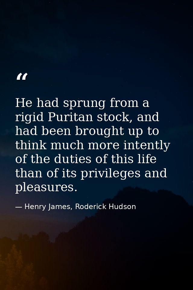 He had sprung from a rigid Puritan stock, and had been brought up to think much more intently of the duties of this life — Henry James, Roderick Hudson