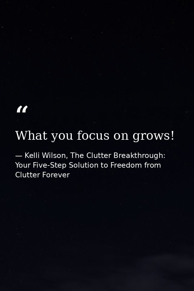 What you focus on grows! — Kelli Wilson, The Clutter Breakthrough: Your Five-Step Solution to Freedom from Clutter Forever